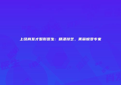 上饶肖发才整形医生：精湛技艺，美丽蜕变专家