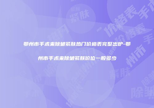 鄂州市手术来除皱紧肤热门价格表完整出炉-鄂州市手术来除皱紧肤价位一般多少