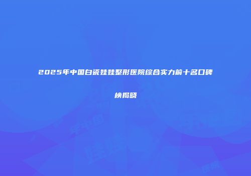 2025年中国白瓷娃娃整形医院综合实力前十名口碑榜揭晓
