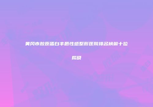 黄冈市胶原蛋白丰唇性感整形医院排名榜前十位揭晓