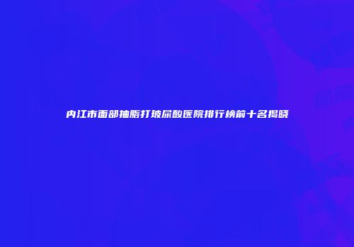 内江市面部抽脂打玻尿酸医院排行榜前十名揭晓