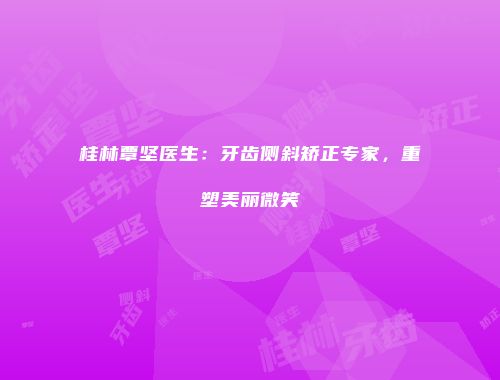 桂林覃坚医生：牙齿侧斜矫正专家，重塑美丽微笑