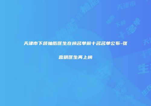 天津市下颌抽脂医生在榜名单前十名名单公布-张喜明医生再上榜