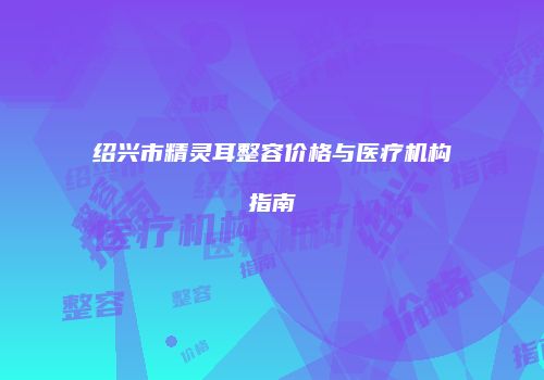 绍兴市精灵耳整容价格与医疗机构指南