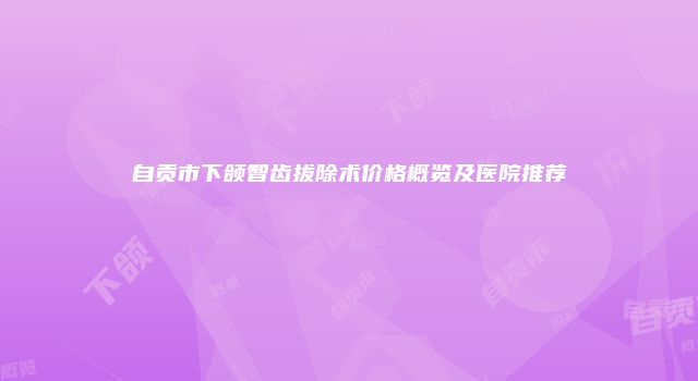 自贡市下颌智齿拔除术价格概览及医院推荐