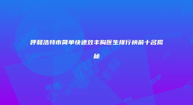 呼和浩特市简单快速效丰胸医生排行榜前十名揭秘