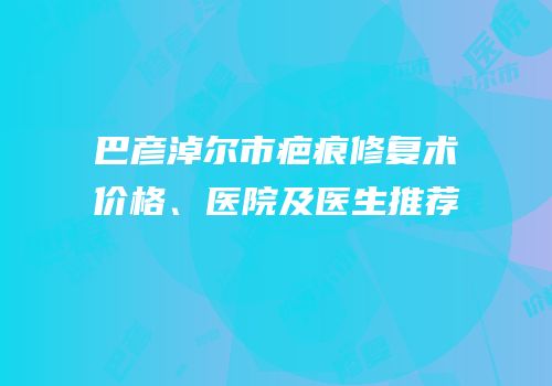 巴彦淖尔市疤痕修复术价格、医院及医生推荐