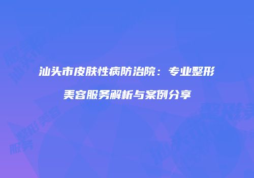 汕头市皮肤性病防治院：专业整形美容服务解析与案例分享
