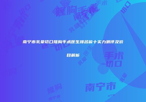 南宁市乳晕切口隆胸手术医生排名前十实力测评及价目解析