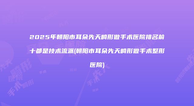 2025年朝阳市耳朵先天畸形做手术医院排名前十都是技术流派(朝阳市耳朵先天畸形做手术整形医院)