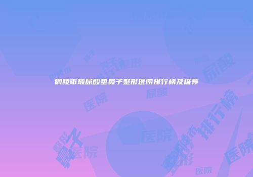 铜陵市玻尿酸垫鼻子整形医院排行榜及推荐
