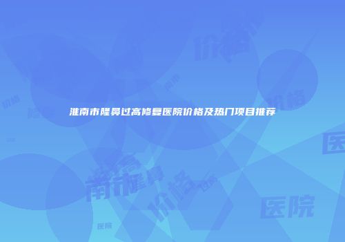 淮南市隆鼻过高修复医院价格及热门项目推荐
