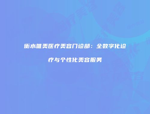 衡水唯美医疗美容门诊部：全数字化诊疗与个性化美容服务