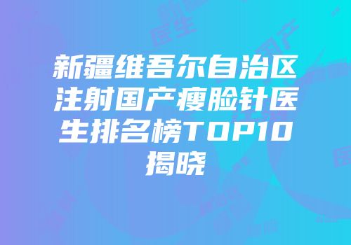 新疆维吾尔自治区注射国产瘦脸针医生排名榜TOP10揭晓
