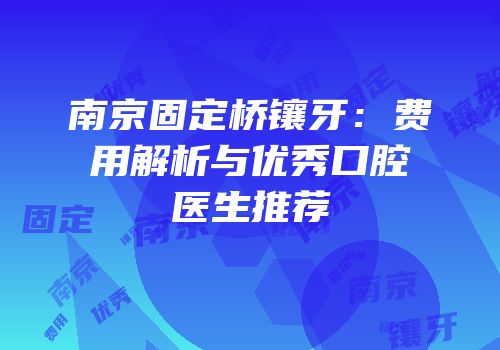 南京固定桥镶牙：费用解析与优秀口腔医生推荐