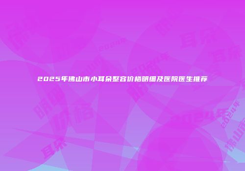 2025年佛山市小耳朵整容价格明细及医院医生推荐
