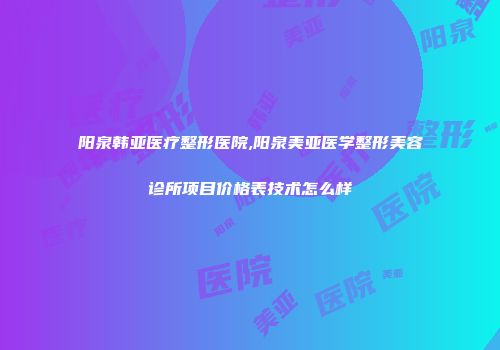 阳泉韩亚医疗整形医院,阳泉美亚医学整形美容诊所项目价格表技术怎么样