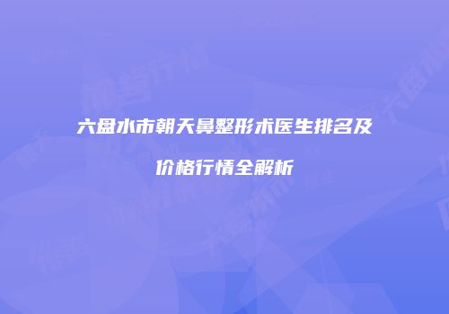 六盘水市朝天鼻整形术医生排名及价格行情全解析