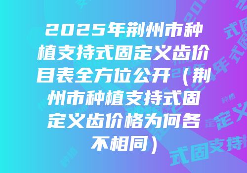 2025年荆州市种植支持式固定义齿价目表全方位公开（荆州市种植支持式固定义齿价格为何各不相同）