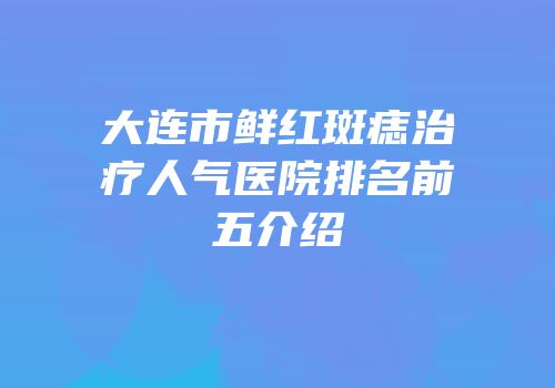 大连市鲜红斑痣治疗人气医院排名前五介绍