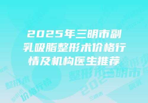 2025年三明市副乳吸脂整形术价格行情及机构医生推荐