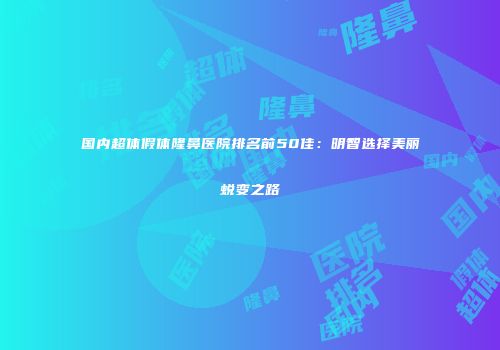 国内超体假体隆鼻医院排名前50佳：明智选择美丽蜕变之路