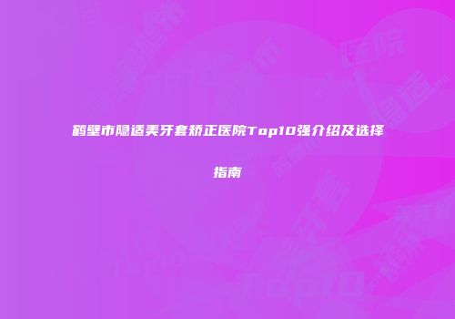 鹤壁市隐适美牙套矫正医院Top10强介绍及选择指南