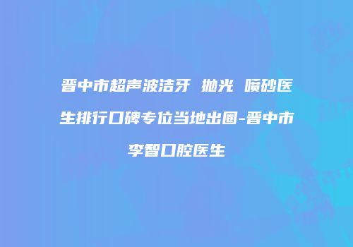 晋中市超声波洁牙 抛光 喷砂医生排行口碑专位当地出圈-晋中市李智口腔医生
