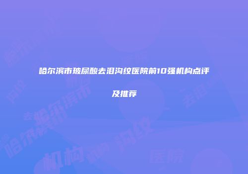 哈尔滨市玻尿酸去泪沟纹医院前10强机构点评及推荐