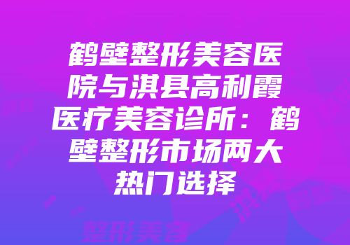 鹤壁整形美容医院与淇县高利霞医疗美容诊所：鹤壁整形市场两大热门选择