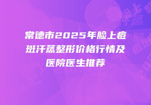 常德市2025年脸上痘斑汗蒸整形价格行情及医院医生推荐