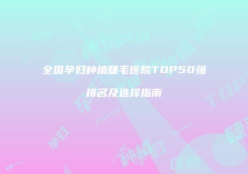 全国孕妇种植睫毛医院TOP50强排名及选择指南