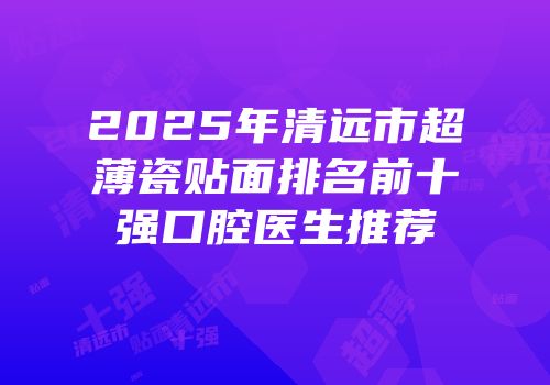 2025年清远市超薄瓷贴面排名前十强口腔医生推荐