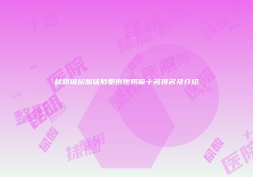 昆明玻尿酸抹脸整形医院前十名排名及介绍