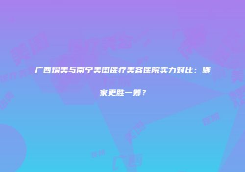 广西熠美与南宁美闺医疗美容医院实力对比：哪家更胜一筹？