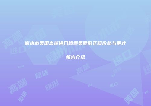 衡水市美国高端进口隐适美隐形正畸价格与医疗机构介绍