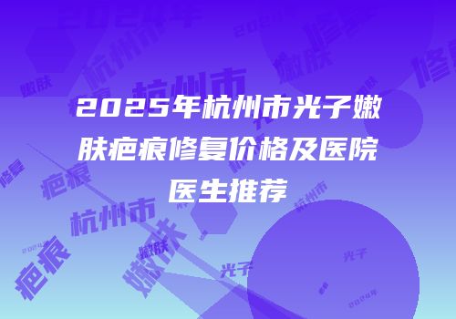 2025年杭州市光子嫩肤疤痕修复价格及医院医生推荐