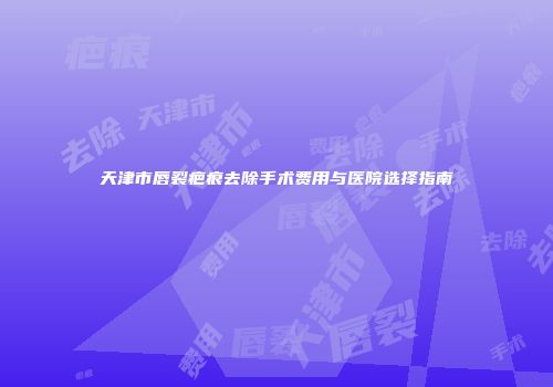 天津市唇裂疤痕去除手术费用与医院选择指南