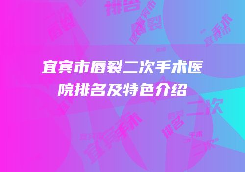 宜宾市唇裂二次手术医院排名及特色介绍