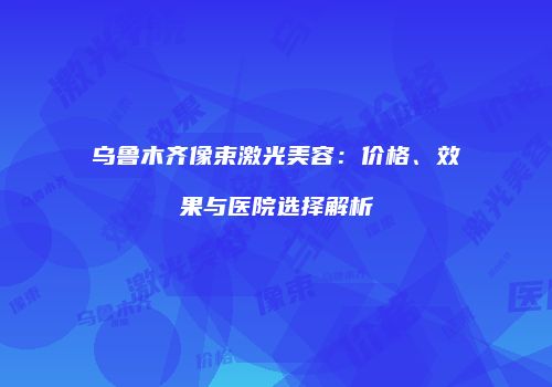 乌鲁木齐像束激光美容：价格、效果与医院选择解析