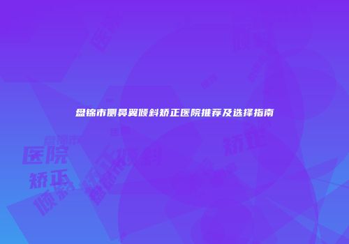 盘锦市侧鼻翼倾斜矫正医院推荐及选择指南