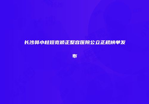 长沙鼻小柱短宽矫正整容医院公立正规榜单发布