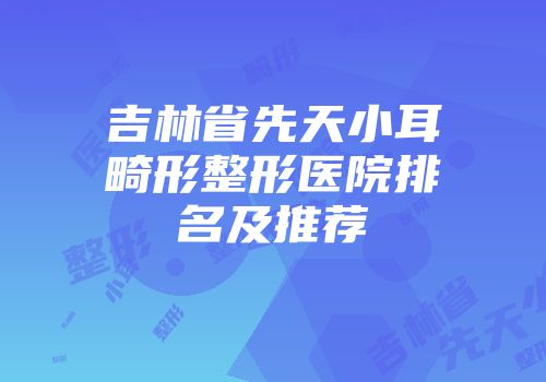 吉林省先天小耳畸形整形医院排名及推荐