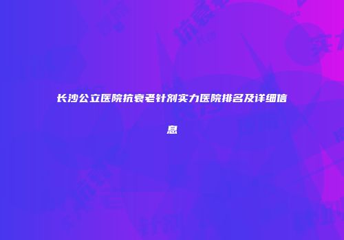 长沙公立医院抗衰老针剂实力医院排名及详细信息
