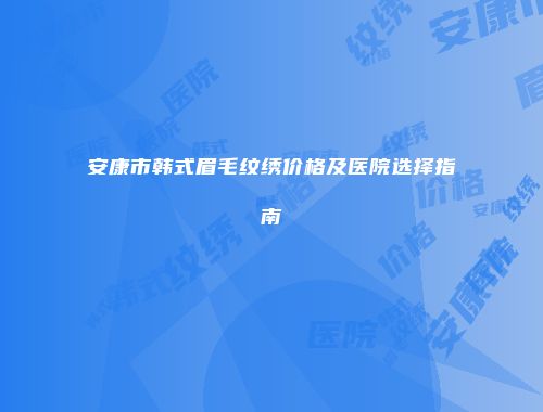 安康市韩式眉毛纹绣价格及医院选择指南