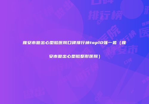 雅安市做出心型脸医院口碑排行榜top10强一览（雅安市做出心型脸整形医院）