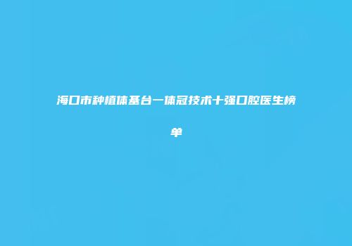 海口市种植体基台一体冠技术十强口腔医生榜单