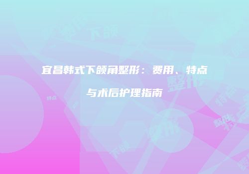 宜昌韩式下颌角整形：费用、特点与术后护理指南