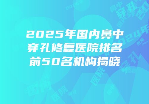 2025年国内鼻中穿孔修复医院排名前50名机构揭晓