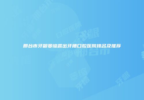 邢台市牙龈萎缩露出牙槽口腔医院排名及推荐